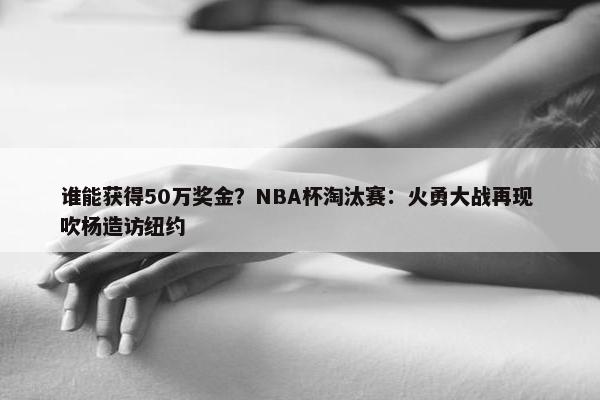 谁能获得50万奖金？NBA杯淘汰赛：火勇大战再现 吹杨造访纽约