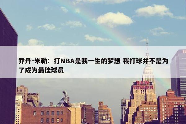 乔丹-米勒：打NBA是我一生的梦想 我打球并不是为了成为最佳球员