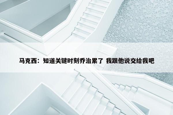 马克西：知道关键时刻乔治累了 我跟他说交给我吧