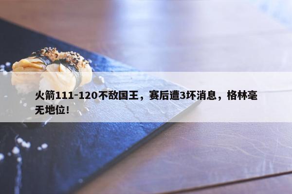 火箭111-120不敌国王，赛后遭3坏消息，格林毫无地位！