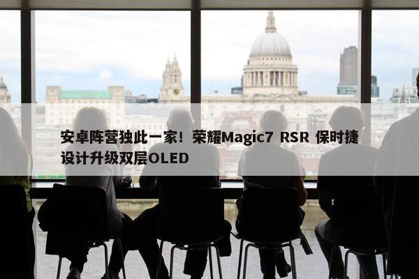 安卓阵营独此一家！荣耀Magic7 RSR 保时捷设计升级双层OLED