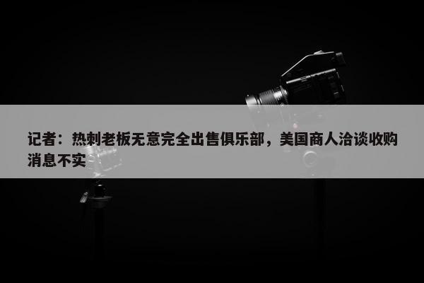 记者：热刺老板无意完全出售俱乐部，美国商人洽谈收购消息不实