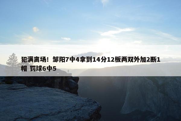 犯满离场！邹阳7中4拿到14分12板两双外加2断1帽 罚球6中5