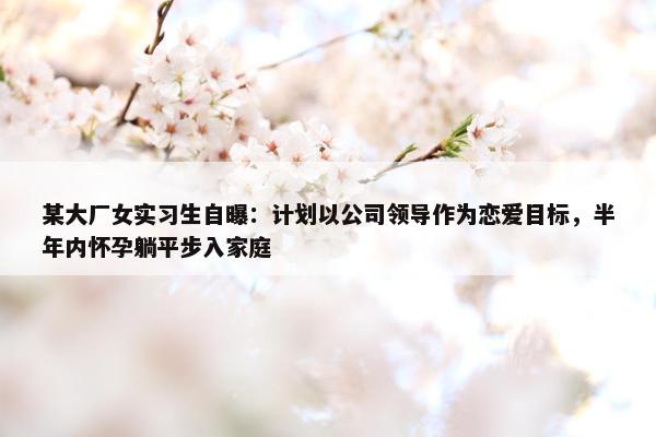 某大厂女实习生自曝：计划以公司领导作为恋爱目标，半年内怀孕躺平步入家庭