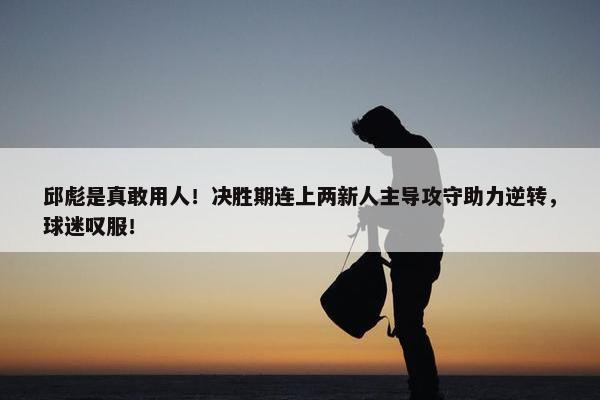 邱彪是真敢用人！决胜期连上两新人主导攻守助力逆转，球迷叹服！