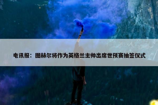 电讯报：图赫尔将作为英格兰主帅出席世预赛抽签仪式