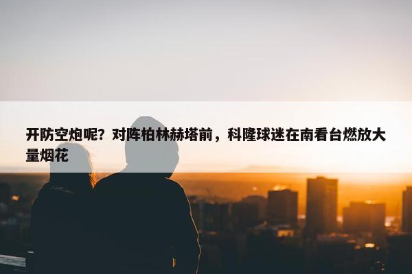 开防空炮呢？对阵柏林赫塔前，科隆球迷在南看台燃放大量烟花