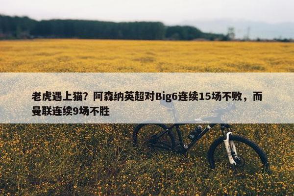 老虎遇上猫？阿森纳英超对Big6连续15场不败，而曼联连续9场不胜