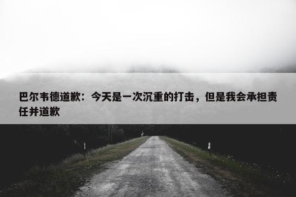 巴尔韦德道歉：今天是一次沉重的打击，但是我会承担责任并道歉