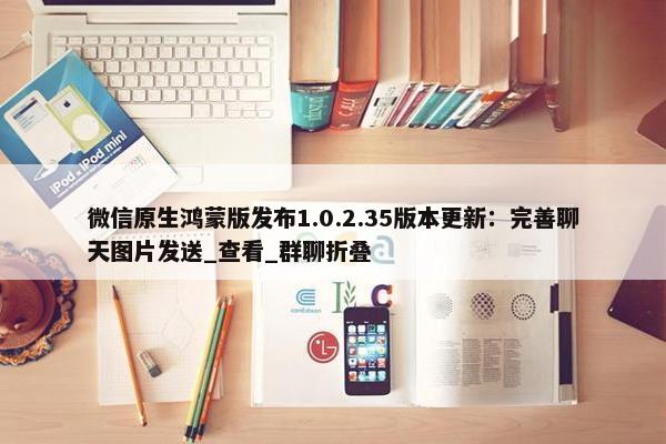 微信原生鸿蒙版发布1.0.2.35版本更新：完善聊天图片发送_查看_群聊折叠