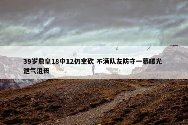 39岁詹皇18中12仍空砍 不满队友防守一幕曝光 泄气沮丧