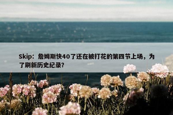 Skip：詹姆斯快40了还在被打花的第四节上场，为了刷新历史纪录？