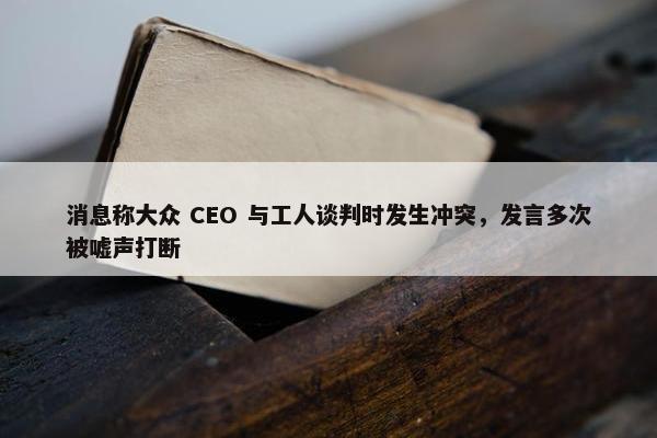 消息称大众 CEO 与工人谈判时发生冲突，发言多次被嘘声打断