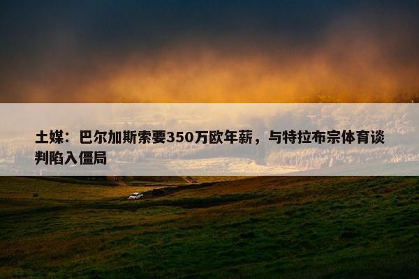 土媒：巴尔加斯索要350万欧年薪，与特拉布宗体育谈判陷入僵局