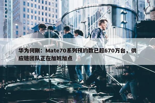 华为何刚：Mate70系列预约数已超670万台，供应链团队正在加班加点