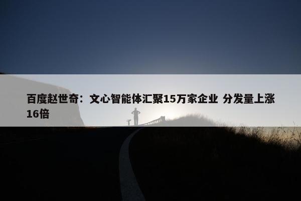 百度赵世奇：文心智能体汇聚15万家企业 分发量上涨16倍