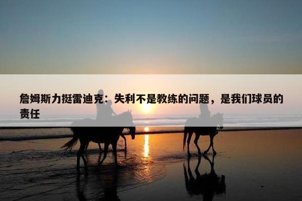 詹姆斯力挺雷迪克：失利不是教练的问题，是我们球员的责任