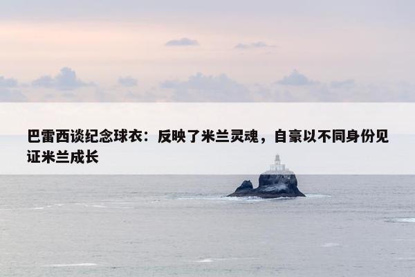 巴雷西谈纪念球衣：反映了米兰灵魂，自豪以不同身份见证米兰成长