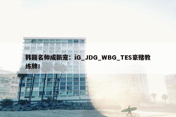 韩籍名帅成新宠：iG_JDG_WBG_TES豪赌教练牌！