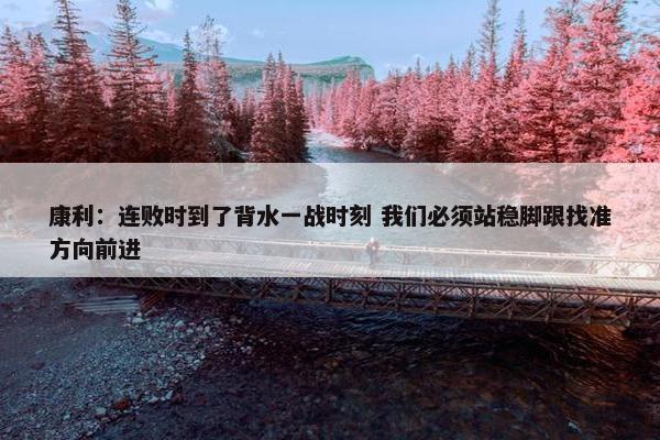 康利：连败时到了背水一战时刻 我们必须站稳脚跟找准方向前进