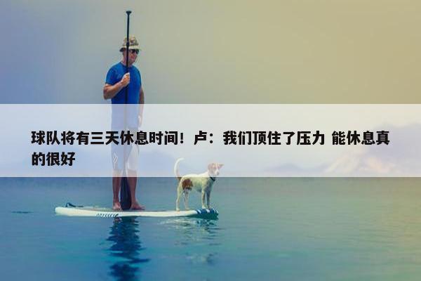 球队将有三天休息时间！卢：我们顶住了压力 能休息真的很好