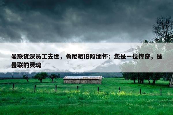 曼联资深员工去世，鲁尼晒旧照缅怀：您是一位传奇，是曼联的灵魂