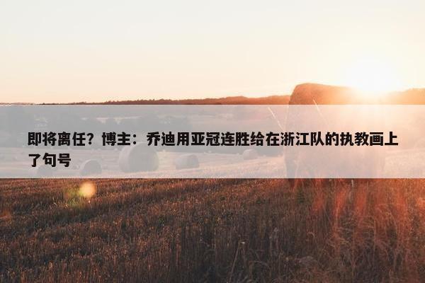 即将离任？博主：乔迪用亚冠连胜给在浙江队的执教画上了句号