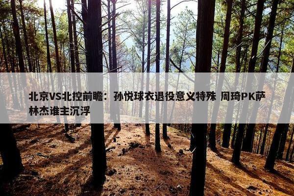 北京VS北控前瞻：孙悦球衣退役意义特殊 周琦PK萨林杰谁主沉浮