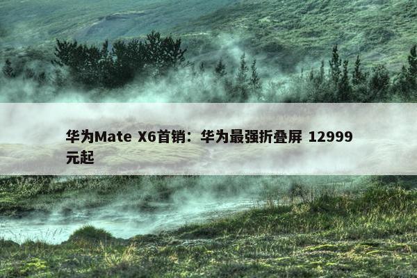 华为Mate X6首销：华为最强折叠屏 12999元起