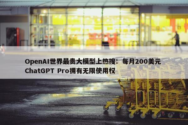 OpenAI世界最贵大模型上热搜：每月200美元 ChatGPT Pro拥有无限使用权