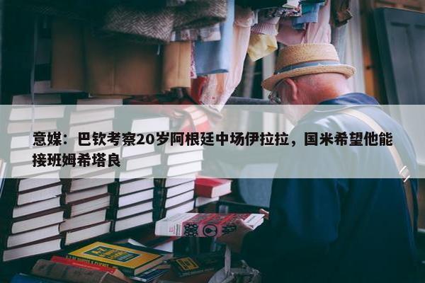 意媒：巴钦考察20岁阿根廷中场伊拉拉，国米希望他能接班姆希塔良