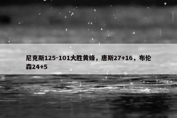 尼克斯125-101大胜黄蜂，唐斯27+16，布伦森24+5