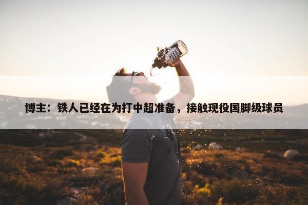 博主：铁人已经在为打中超准备，接触现役国脚级球员