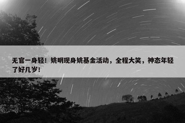 无官一身轻！姚明现身姚基金活动，全程大笑，神态年轻了好几岁！