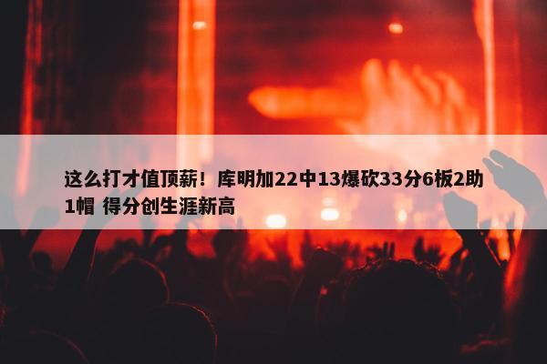 这么打才值顶薪！库明加22中13爆砍33分6板2助1帽 得分创生涯新高