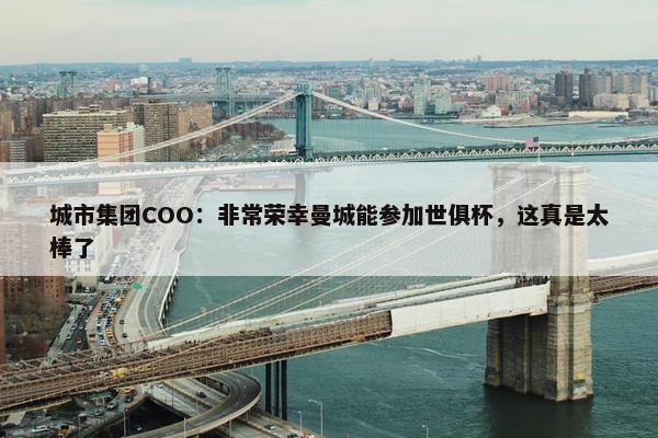 城市集团COO：非常荣幸曼城能参加世俱杯，这真是太棒了