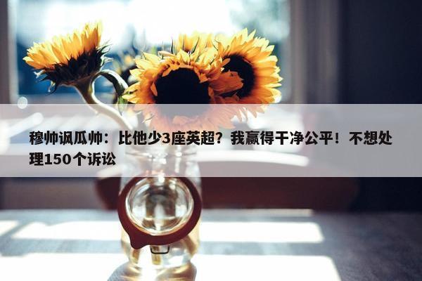 穆帅讽瓜帅：比他少3座英超？我赢得干净公平！不想处理150个诉讼