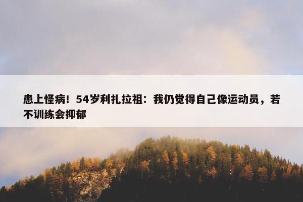 患上怪病！54岁利扎拉祖：我仍觉得自己像运动员，若不训练会抑郁