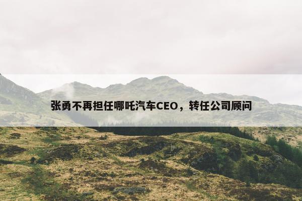 张勇不再担任哪吒汽车CEO，转任公司顾问