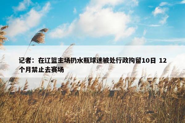 记者：在辽篮主场扔水瓶球迷被处行政拘留10日 12个月禁止去赛场