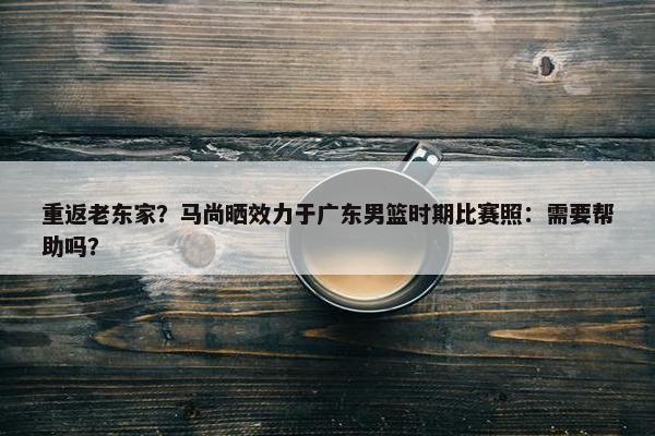 重返老东家？马尚晒效力于广东男篮时期比赛照：需要帮助吗？