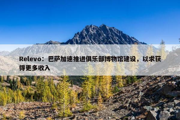 Relevo：巴萨加速推进俱乐部博物馆建设，以求获得更多收入