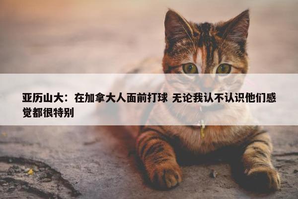 亚历山大：在加拿大人面前打球 无论我认不认识他们感觉都很特别