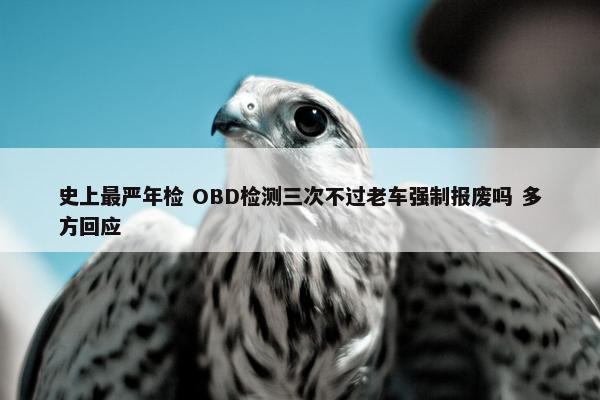 史上最严年检 OBD检测三次不过老车强制报废吗 多方回应