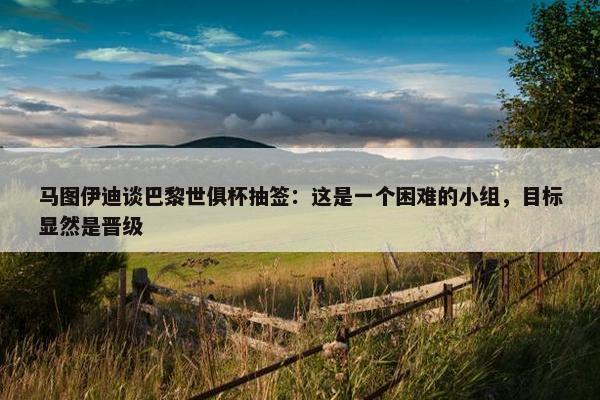 马图伊迪谈巴黎世俱杯抽签：这是一个困难的小组，目标显然是晋级