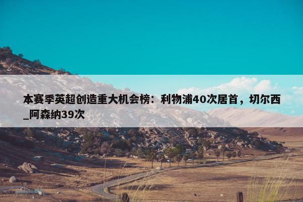 本赛季英超创造重大机会榜：利物浦40次居首，切尔西_阿森纳39次