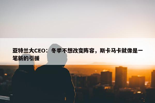 亚特兰大CEO：冬季不想改变阵容，斯卡马卡就像是一笔新的引援