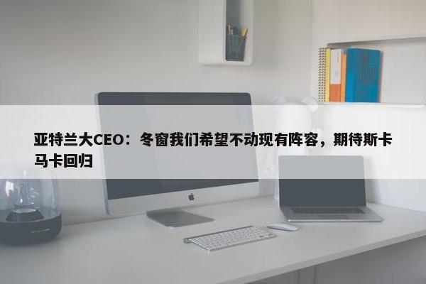 亚特兰大CEO：冬窗我们希望不动现有阵容，期待斯卡马卡回归