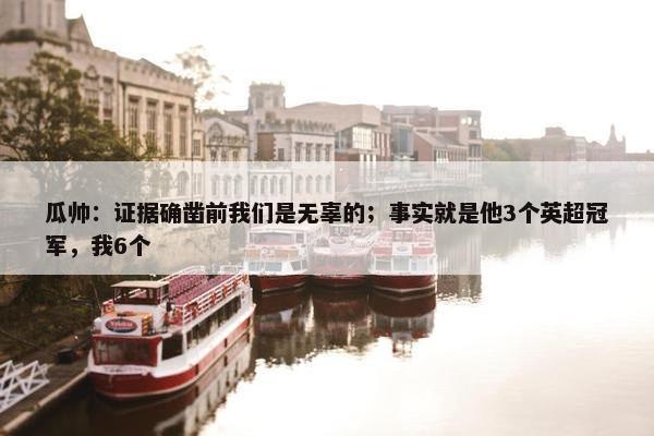 瓜帅：证据确凿前我们是无辜的；事实就是他3个英超冠军，我6个