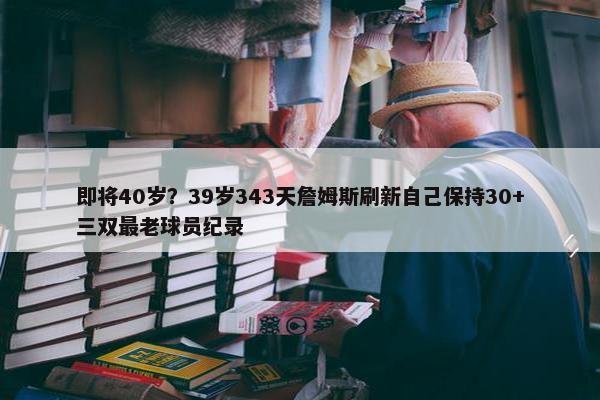 即将40岁？39岁343天詹姆斯刷新自己保持30+三双最老球员纪录